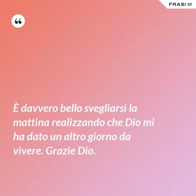 È davvero bello svegliarsi la mattina realizzando che Dio mi ha dato un altro giorno da vivere. Grazie Dio. - Anonimo
