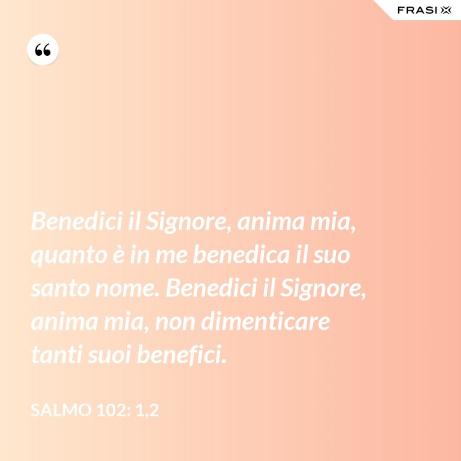 Benedici il Signore, anima mia, quanto è in me benedica il suo santo nome. Benedici il Signore, anima mia, non dimenticare tanti suoi benefici. - Salmo 102: 1,2
