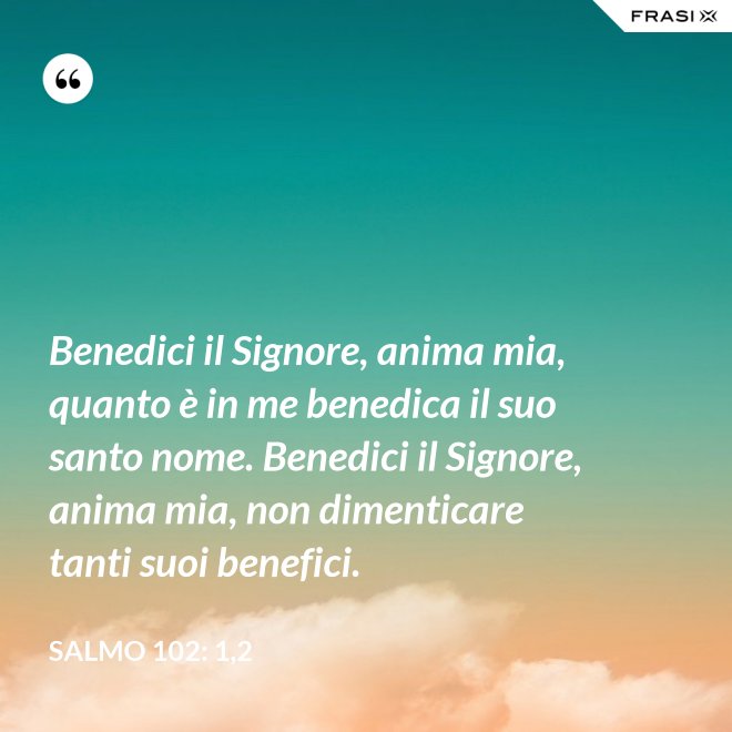 Benedici il Signore, anima mia, quanto è in me benedica il suo santo nome. Benedici il Signore, anima mia, non dimenticare tanti suoi benefici. - Salmo 102: 1,2