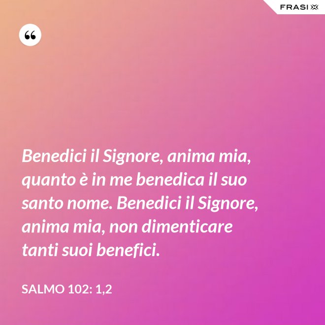 Benedici il Signore, anima mia, quanto è in me benedica il suo santo nome. Benedici il Signore, anima mia, non dimenticare tanti suoi benefici. - Salmo 102: 1,2