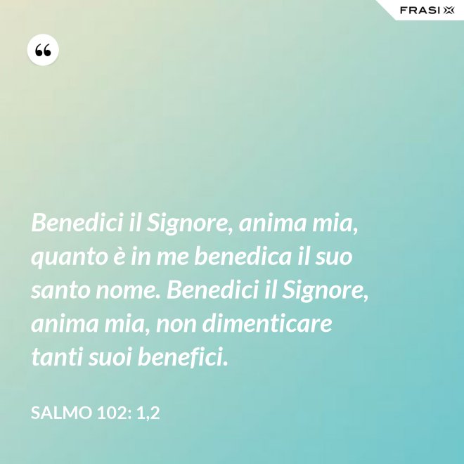 Benedici il Signore, anima mia, quanto è in me benedica il suo santo nome. Benedici il Signore, anima mia, non dimenticare tanti suoi benefici. - Salmo 102: 1,2
