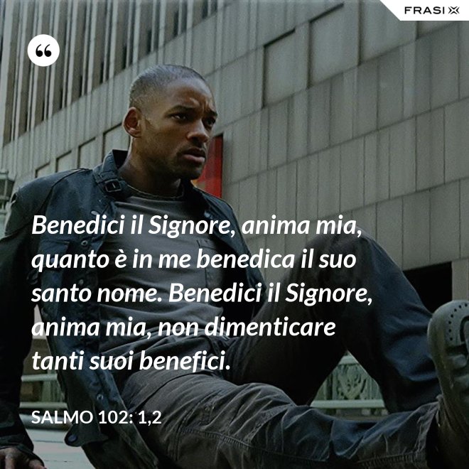 Benedici il Signore, anima mia, quanto è in me benedica il suo santo nome. Benedici il Signore, anima mia, non dimenticare tanti suoi benefici. - Salmo 102: 1,2