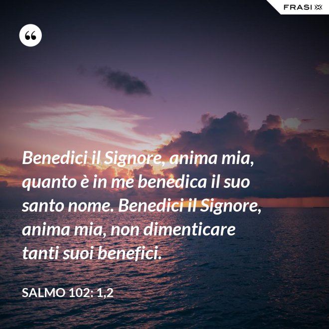 Benedici il Signore, anima mia, quanto è in me benedica il suo santo nome. Benedici il Signore, anima mia, non dimenticare tanti suoi benefici. - Salmo 102: 1,2