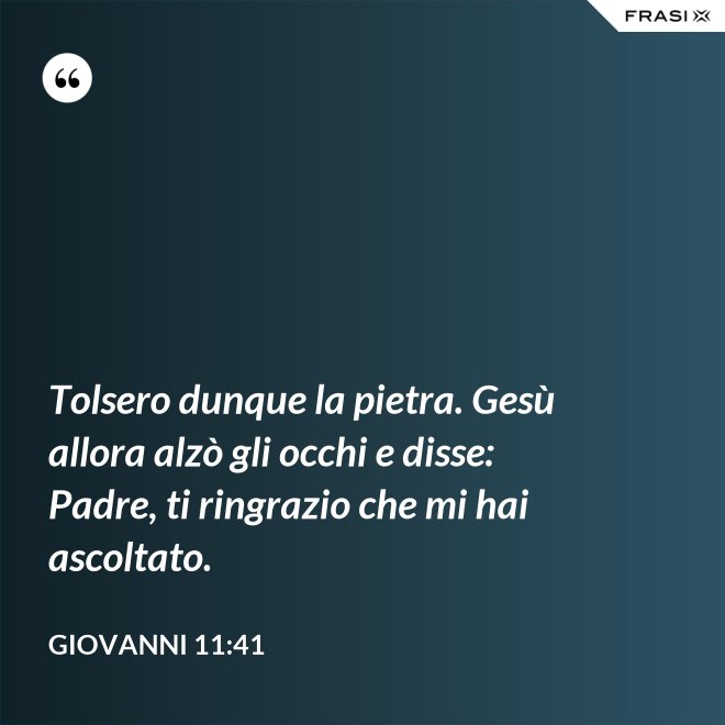 Tolsero dunque la pietra. Gesù allora alzò gli occhi e disse: Padre, ti ringrazio che mi hai ascoltato. - Giovanni 11:41