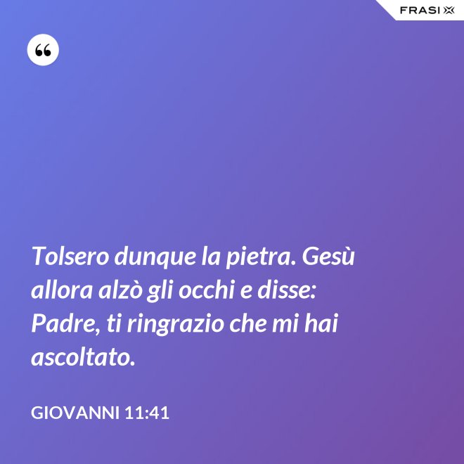 Tolsero dunque la pietra. Gesù allora alzò gli occhi e disse: Padre, ti ringrazio che mi hai ascoltato. - Giovanni 11:41