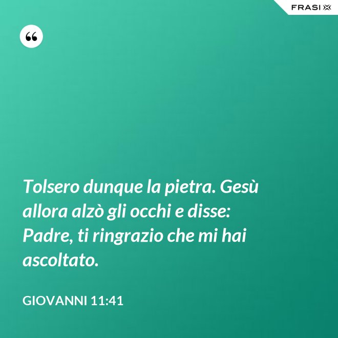 Tolsero dunque la pietra. Gesù allora alzò gli occhi e disse: Padre, ti ringrazio che mi hai ascoltato. - Giovanni 11:41