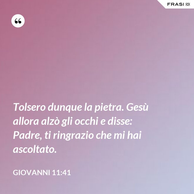 Tolsero dunque la pietra. Gesù allora alzò gli occhi e disse: Padre, ti ringrazio che mi hai ascoltato. - Giovanni 11:41