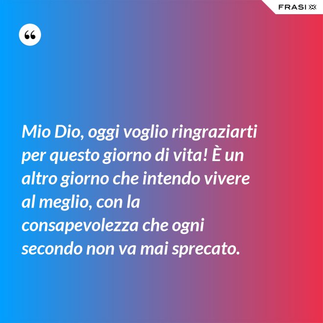 Mio Dio, oggi voglio ringraziarti per questo giorno di vita! È un altro giorno che intendo vivere al meglio, con la consapevolezza che ogni secondo non va mai sprecato. - Anonimo