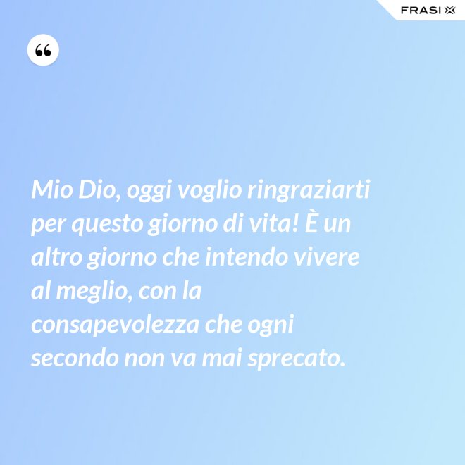 Mio Dio, oggi voglio ringraziarti per questo giorno di vita! È un altro giorno che intendo vivere al meglio, con la consapevolezza che ogni secondo non va mai sprecato. - Anonimo