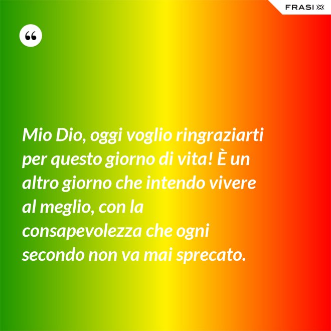 Mio Dio, oggi voglio ringraziarti per questo giorno di vita! È un altro giorno che intendo vivere al meglio, con la consapevolezza che ogni secondo non va mai sprecato. - Anonimo