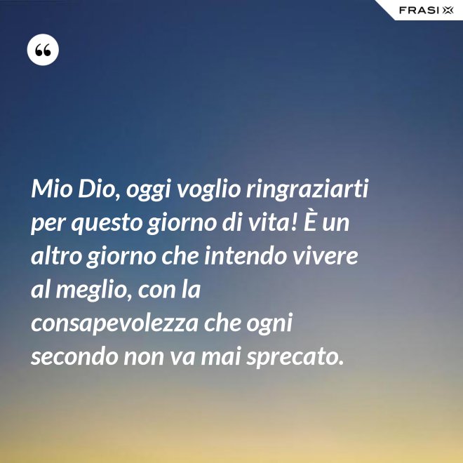 Mio Dio, oggi voglio ringraziarti per questo giorno di vita! È un altro giorno che intendo vivere al meglio, con la consapevolezza che ogni secondo non va mai sprecato. - Anonimo