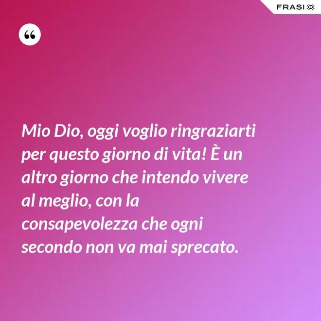 Mio Dio, oggi voglio ringraziarti per questo giorno di vita! È un altro giorno che intendo vivere al meglio, con la consapevolezza che ogni secondo non va mai sprecato. - Anonimo