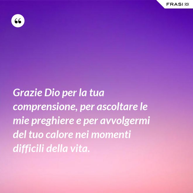 Grazie Dio per la tua comprensione, per ascoltare le mie preghiere e per avvolgermi del tuo calore nei momenti difficili della vita. - Anonimo