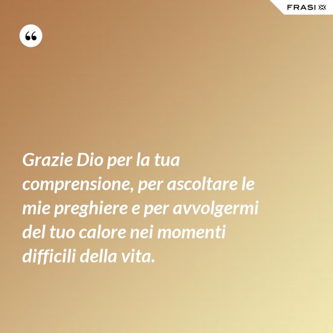 Grazie Dio per la tua comprensione, per ascoltare le mie preghiere e per avvolgermi del tuo calore nei momenti difficili della vita. - Anonimo