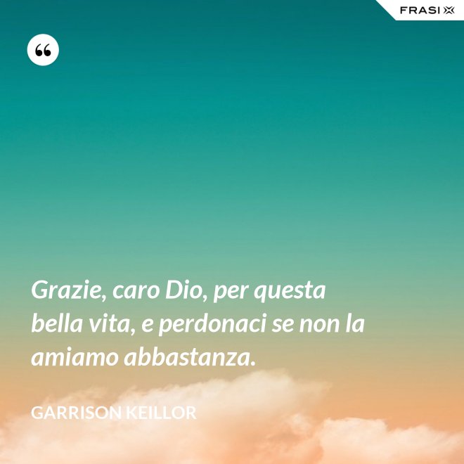 Grazie, caro Dio, per questa bella vita, e perdonaci se non la amiamo abbastanza. - Garrison Keillor