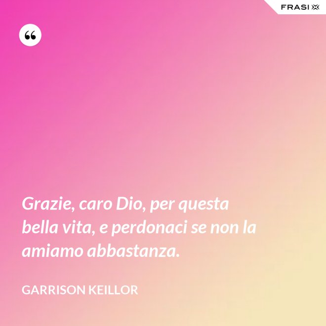 Grazie, caro Dio, per questa bella vita, e perdonaci se non la amiamo abbastanza. - Garrison Keillor