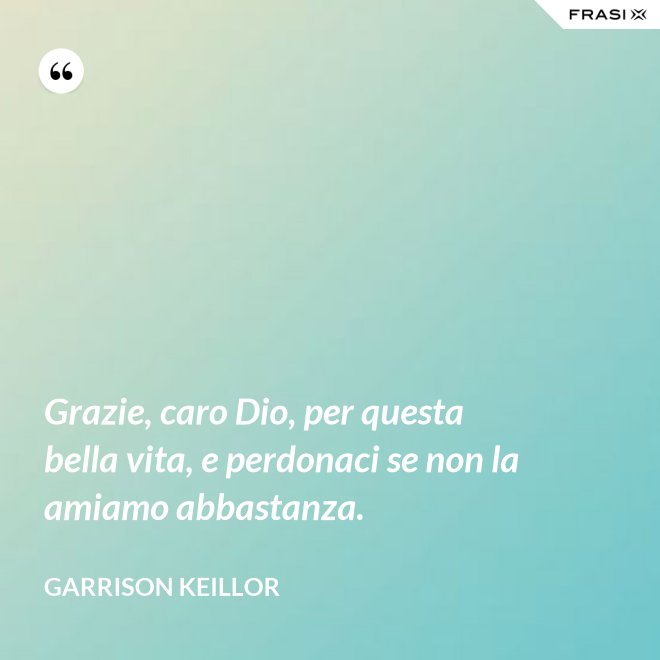Grazie, caro Dio, per questa bella vita, e perdonaci se non la amiamo abbastanza. - Garrison Keillor