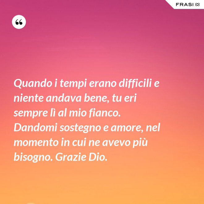 Quando i tempi erano difficili e niente andava bene, tu eri sempre lì al mio fianco. Dandomi sostegno e amore, nel momento in cui ne avevo più bisogno. Grazie Dio. - Anonimo