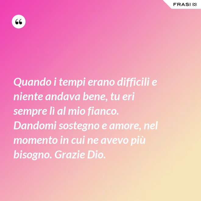 Quando i tempi erano difficili e niente andava bene, tu eri sempre lì al mio fianco. Dandomi sostegno e amore, nel momento in cui ne avevo più bisogno. Grazie Dio. - Anonimo