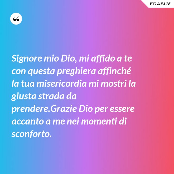 Signore mio Dio, mi affido a te con questa preghiera affinché la tua misericordia mi mostri la giusta strada da prendere.Grazie Dio per essere accanto a me nei momenti di sconforto. - Anonimo