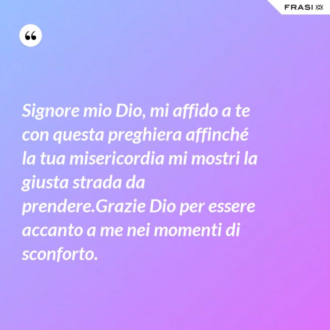 Signore mio Dio, mi affido a te con questa preghiera affinché la tua misericordia mi mostri la giusta strada da prendere.Grazie Dio per essere accanto a me nei momenti di sconforto. - Anonimo