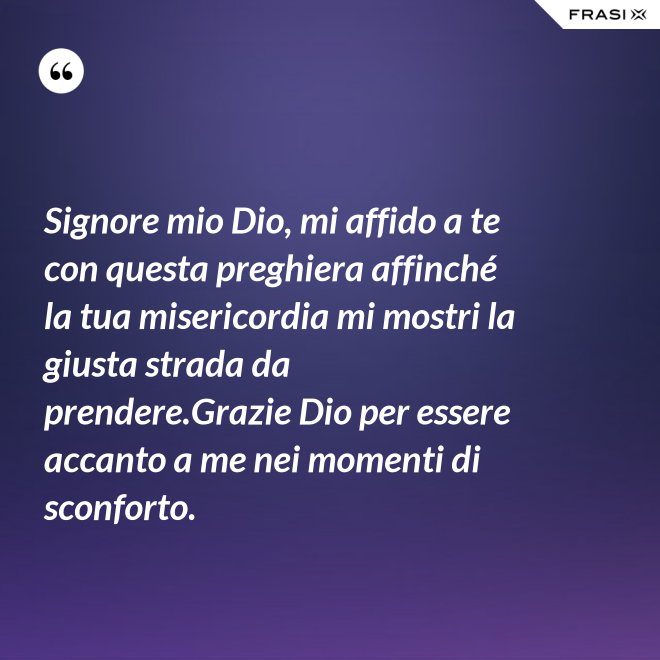Signore mio Dio, mi affido a te con questa preghiera affinché la tua misericordia mi mostri la giusta strada da prendere.Grazie Dio per essere accanto a me nei momenti di sconforto. - Anonimo