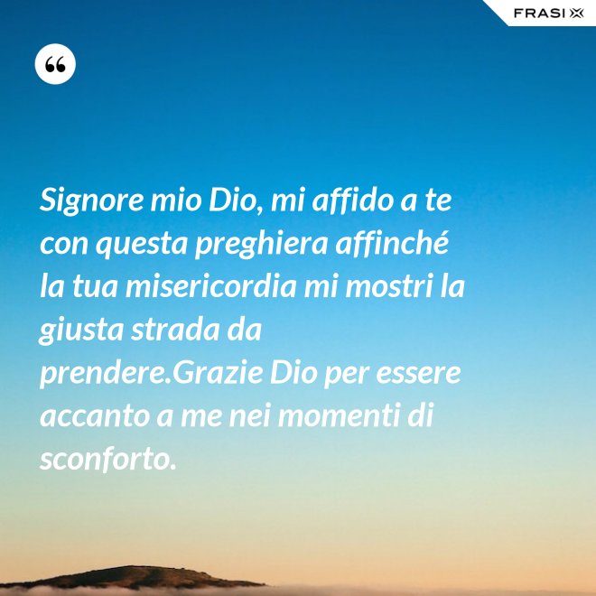 Signore mio Dio, mi affido a te con questa preghiera affinché la tua misericordia mi mostri la giusta strada da prendere.Grazie Dio per essere accanto a me nei momenti di sconforto. - Anonimo