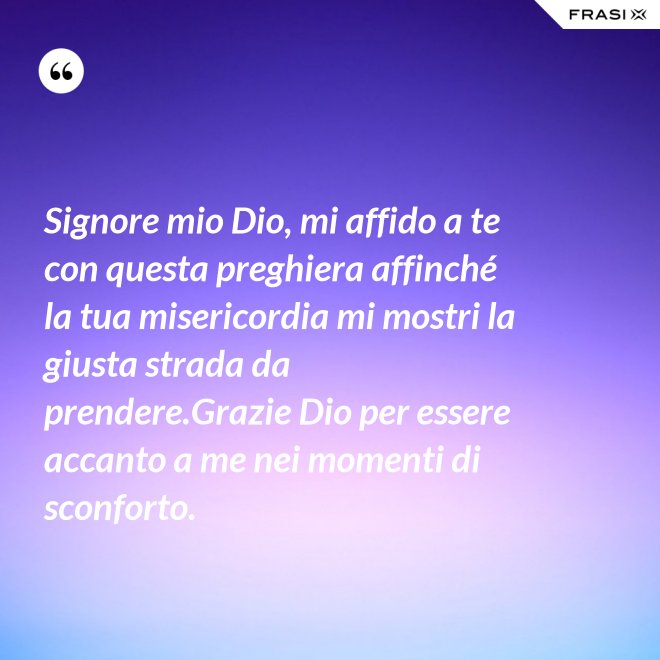 Signore mio Dio, mi affido a te con questa preghiera affinché la tua misericordia mi mostri la giusta strada da prendere.Grazie Dio per essere accanto a me nei momenti di sconforto. - Anonimo