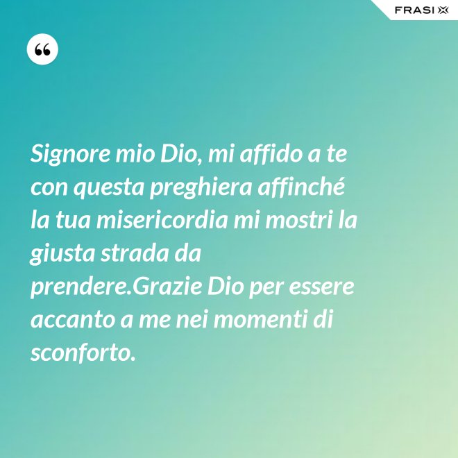 Signore mio Dio, mi affido a te con questa preghiera affinché la tua misericordia mi mostri la giusta strada da prendere.Grazie Dio per essere accanto a me nei momenti di sconforto. - Anonimo