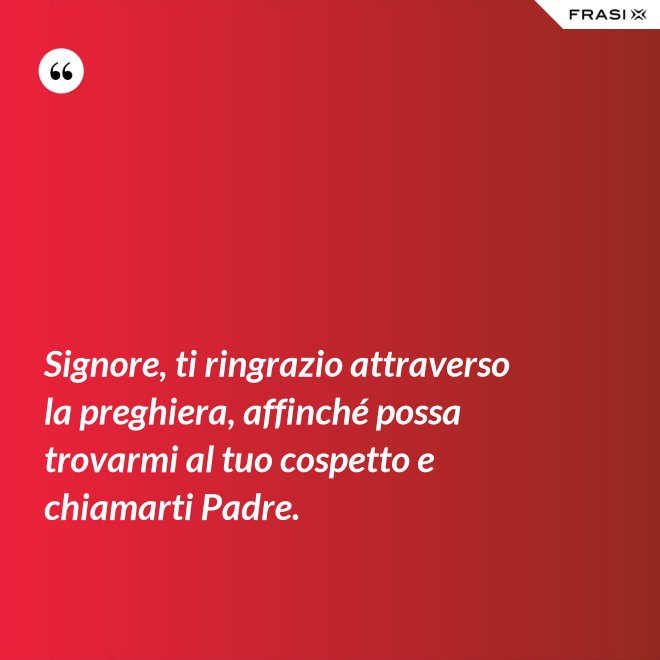 Signore, ti ringrazio attraverso la preghiera, affinché possa trovarmi al tuo cospetto e chiamarti Padre. - Anonimo