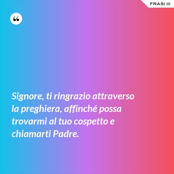 Signore, ti ringrazio attraverso la preghiera, affinché possa trovarmi al tuo cospetto e chiamarti Padre. - Anonimo