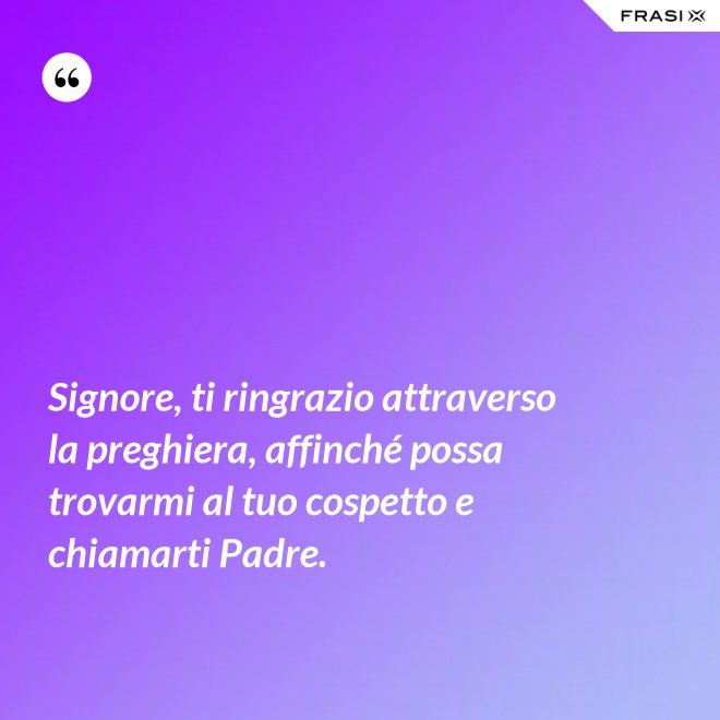 Signore, ti ringrazio attraverso la preghiera, affinché possa trovarmi al tuo cospetto e chiamarti Padre. - Anonimo