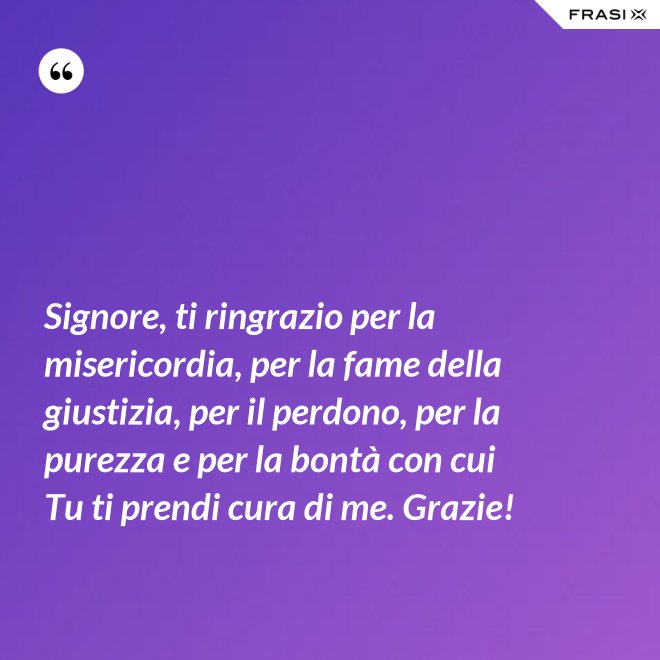 Signore, ti ringrazio per la misericordia, per la fame della giustizia, per il perdono, per la purezza e per la bontà con cui Tu ti prendi cura di me. Grazie! - Anonimo
