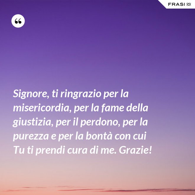 Signore, ti ringrazio per la misericordia, per la fame della giustizia, per il perdono, per la purezza e per la bontà con cui Tu ti prendi cura di me. Grazie! - Anonimo