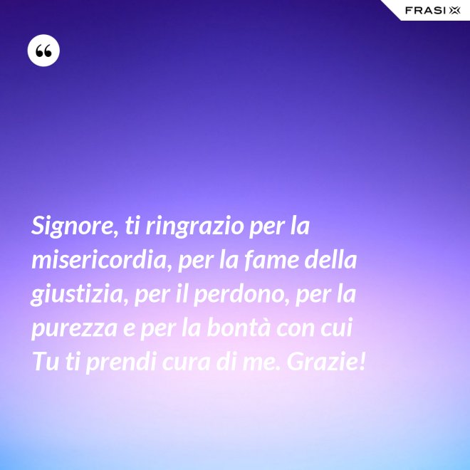 Signore, ti ringrazio per la misericordia, per la fame della giustizia, per il perdono, per la purezza e per la bontà con cui Tu ti prendi cura di me. Grazie! - Anonimo