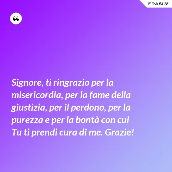 Signore, ti ringrazio per la misericordia, per la fame della giustizia, per il perdono, per la purezza e per la bontà con cui Tu ti prendi cura di me. Grazie! - Anonimo