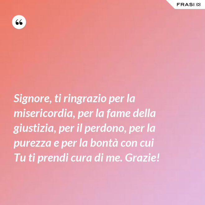 Signore, ti ringrazio per la misericordia, per la fame della giustizia, per il perdono, per la purezza e per la bontà con cui Tu ti prendi cura di me. Grazie! - Anonimo