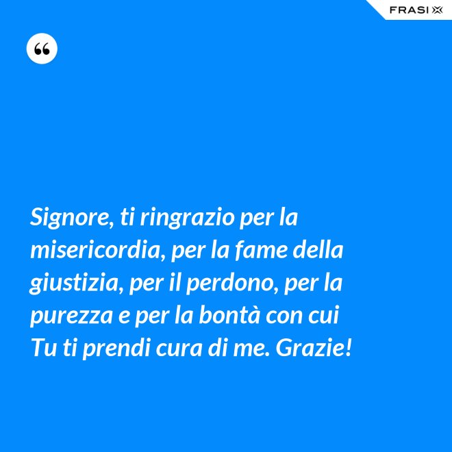 Signore, ti ringrazio per la misericordia, per la fame della giustizia, per il perdono, per la purezza e per la bontà con cui Tu ti prendi cura di me. Grazie! - Anonimo