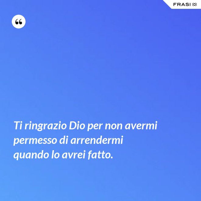 Ti ringrazio Dio per non avermi permesso di arrendermi quando lo avrei fatto. - Anonimo