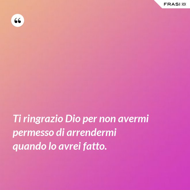 Ti ringrazio Dio per non avermi permesso di arrendermi quando lo avrei fatto. - Anonimo