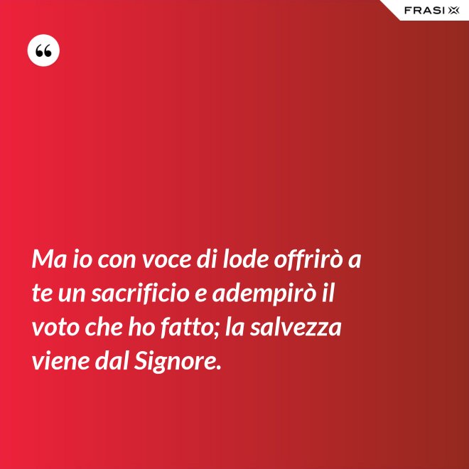 Ma io con voce di lode offrirò a te un sacrificio e adempirò il voto che ho fatto; la salvezza viene dal Signore. - Anonimo