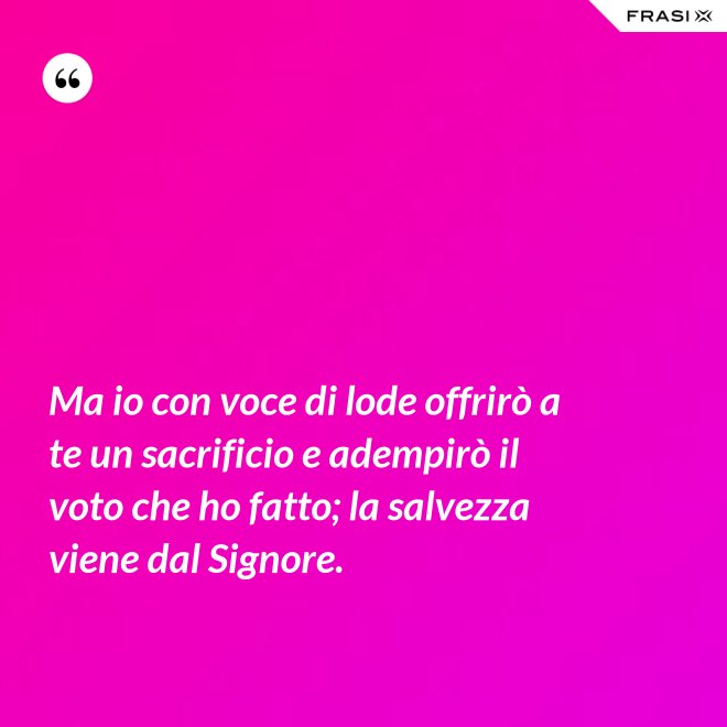 Ma io con voce di lode offrirò a te un sacrificio e adempirò il voto che ho fatto; la salvezza viene dal Signore. - Anonimo