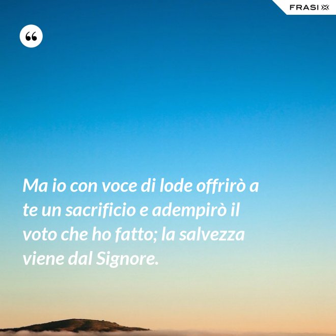 Ma io con voce di lode offrirò a te un sacrificio e adempirò il voto che ho fatto; la salvezza viene dal Signore. - Anonimo