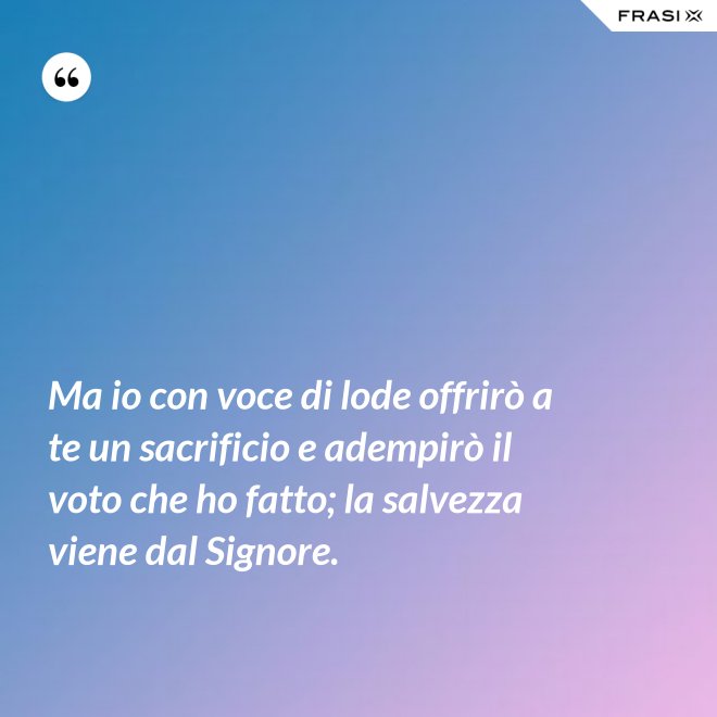 Ma io con voce di lode offrirò a te un sacrificio e adempirò il voto che ho fatto; la salvezza viene dal Signore. - Anonimo