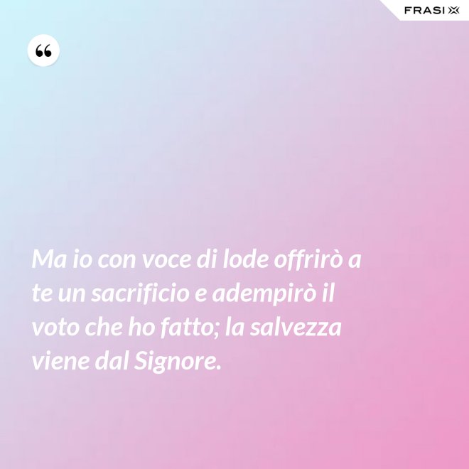 Ma io con voce di lode offrirò a te un sacrificio e adempirò il voto che ho fatto; la salvezza viene dal Signore. - Anonimo