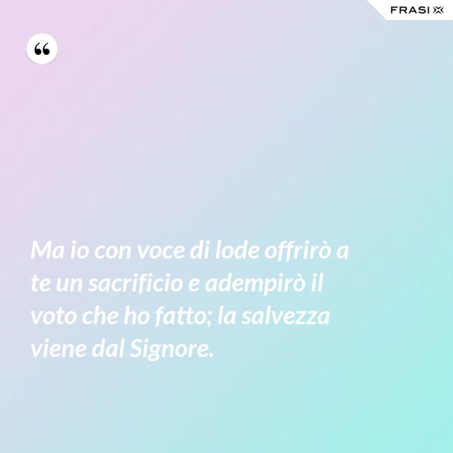 Ma io con voce di lode offrirò a te un sacrificio e adempirò il voto che ho fatto; la salvezza viene dal Signore. - Anonimo