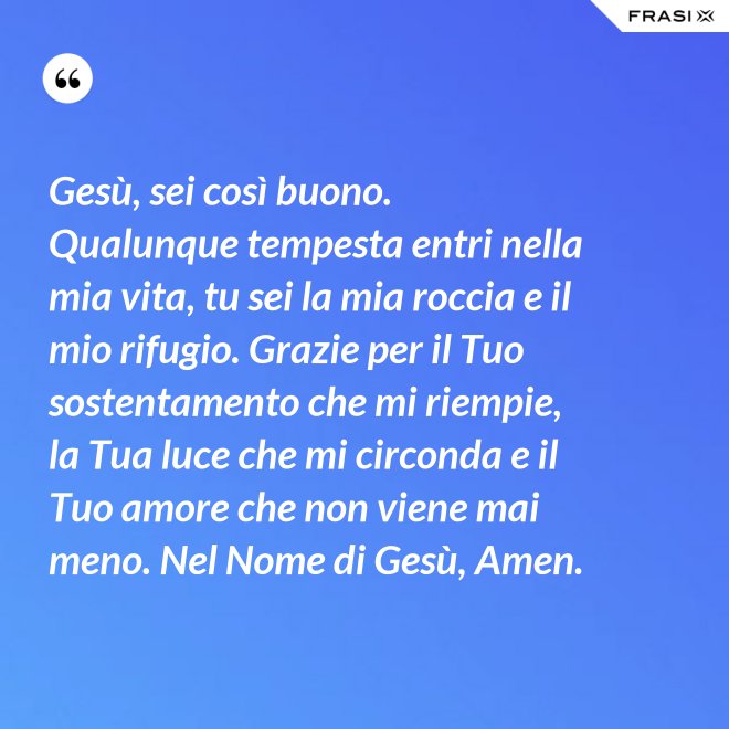 Gesù, sei così buono. Qualunque tempesta entri nella mia vita, tu sei la mia roccia e il mio rifugio. Grazie per il Tuo sostentamento che mi riempie, la Tua luce che mi circonda e il Tuo amore che non viene mai meno. Nel Nome di Gesù, Amen. - Anonimo