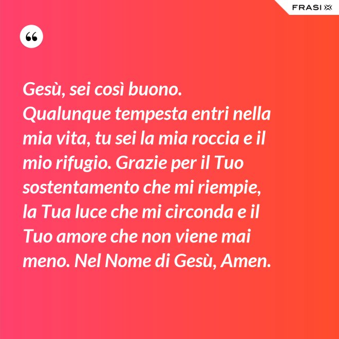 Gesù, sei così buono. Qualunque tempesta entri nella mia vita, tu sei la mia roccia e il mio rifugio. Grazie per il Tuo sostentamento che mi riempie, la Tua luce che mi circonda e il Tuo amore che non viene mai meno. Nel Nome di Gesù, Amen. - Anonimo