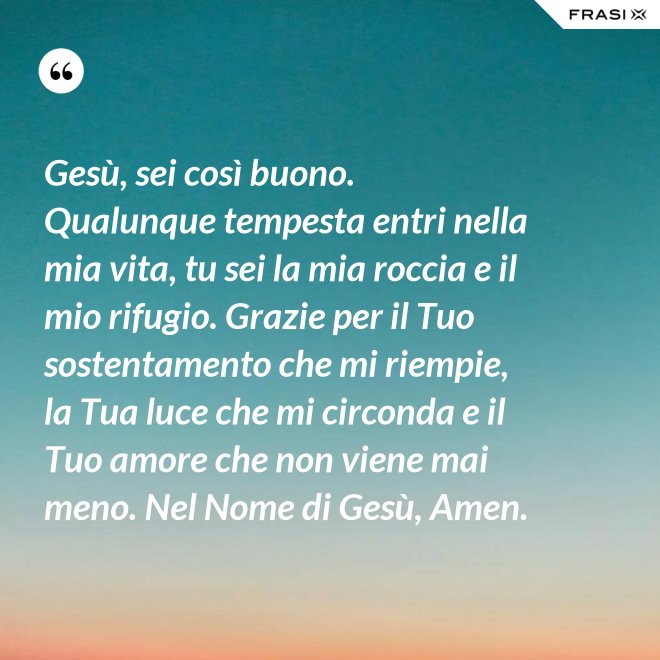 Gesù, sei così buono. Qualunque tempesta entri nella mia vita, tu sei la mia roccia e il mio rifugio. Grazie per il Tuo sostentamento che mi riempie, la Tua luce che mi circonda e il Tuo amore che non viene mai meno. Nel Nome di Gesù, Amen. - Anonimo