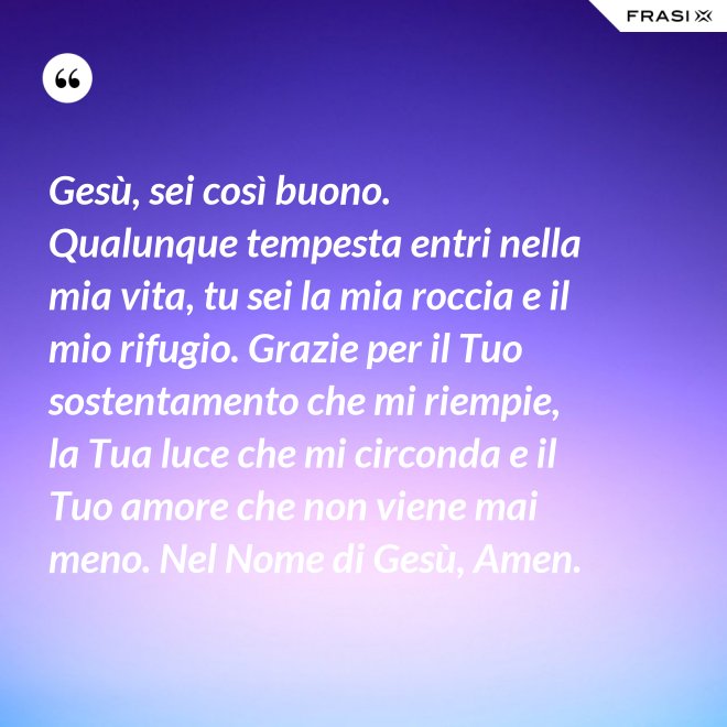 Gesù, sei così buono. Qualunque tempesta entri nella mia vita, tu sei la mia roccia e il mio rifugio. Grazie per il Tuo sostentamento che mi riempie, la Tua luce che mi circonda e il Tuo amore che non viene mai meno. Nel Nome di Gesù, Amen. - Anonimo